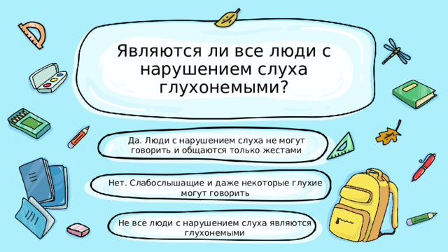 Являются ли все люди с нарушением слуха глухонемыми? Да. Люди с нарушением слуха не могут говорить и общаются только жестами Нет. Слабослышащие и даже некоторые глухие могут говорить Не все люди с нарушением слуха являются глухонемыми 