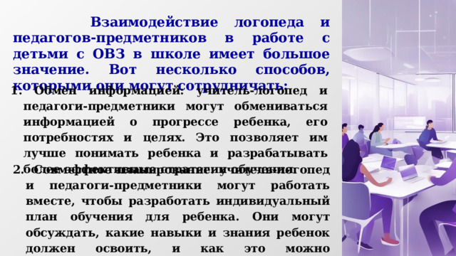  Взаимодействие логопеда и педагогов-предметников в работе с детьми с ОВЗ в школе имеет большое значение. Вот несколько способов, которыми они могут сотрудничать:     1. Обмен информацией: учитель-логопед и педагоги-предметники могут обмениваться информацией о прогрессе ребенка, его потребностях и целях. Это позволяет им лучше понимать ребенка и разрабатывать более эффективные стратегии обучения. 2. Совместное планирование: учитель-логопед и педагоги-предметники могут работать вместе, чтобы разработать индивидуальный план обучения для ребенка. Они могут обсуждать, какие навыки и знания ребенок должен освоить, и как это можно интегрировать в уроки разных предметов. 