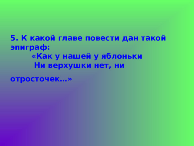 5. К какой главе повести дан такой эпиграф:  «Как у нашей у яблоньки  Ни верхушки нет, ни отросточек…»  