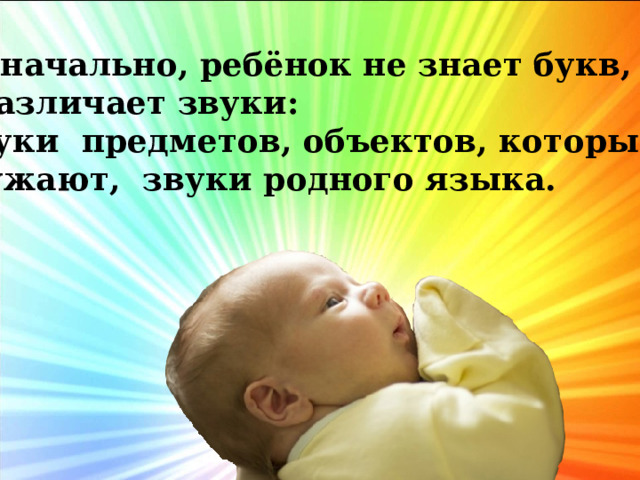  Изначально, ребёнок не знает букв, он различает звуки:  звуки предметов, объектов, которые его окружают, звуки родного языка. 