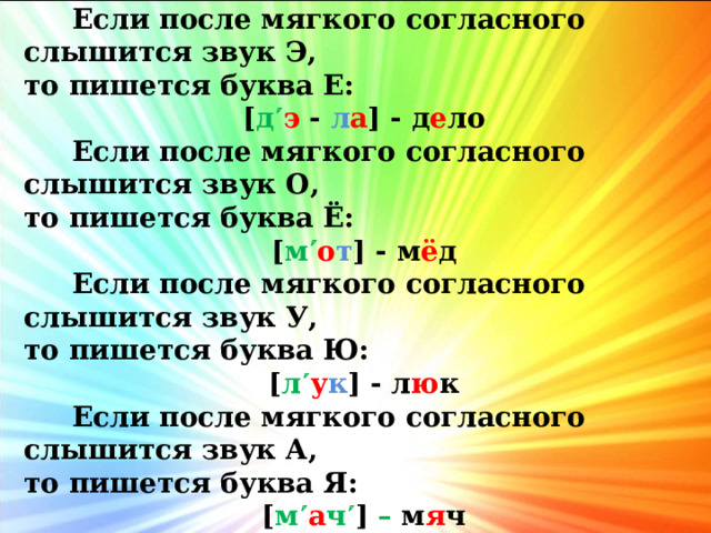 Если после мягкого согласного слышится звук Э, то пишется буква Е: [ д  э - л а ] - д е ло  Если после мягкого согласного слышится звук О, то пишется буква Ё: [ м  о т ] - м ё д  Если после мягкого согласного слышится звук У, то пишется буква Ю: [ л  у к ] - л ю к  Если после мягкого согласного слышится звук А, то пишется буква Я: [ м  а ч  ] – м я ч 