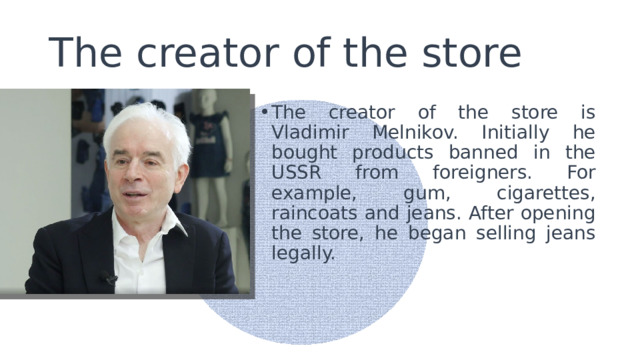 The creator of the store The creator of the store is Vladimir Melnikov. Initially he bought products banned in the USSR from foreigners. For example, gum, cigarettes, raincoats and jeans. After opening the store, he began selling jeans legally. 
