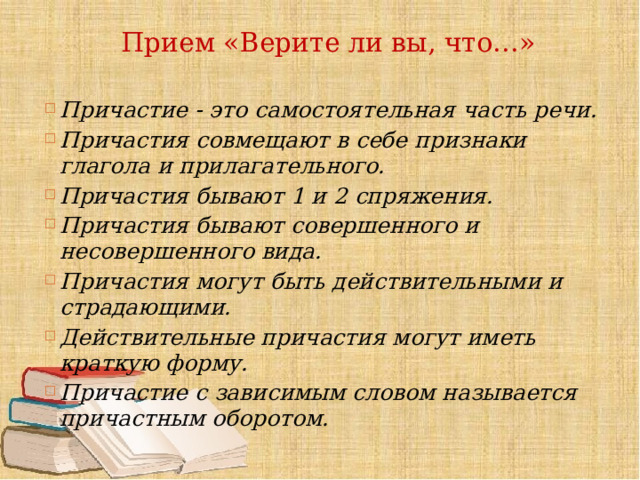 Прием «Верите ли вы, что…»   Причастие - это самостоятельная часть речи. Причастия совмещают в себе признаки глагола и прилагательного. Причастия бывают 1 и 2 спряжения. Причастия бывают совершенного и несовершенного вида. Причастия могут быть действительными и страдающими. Действительные причастия могут иметь краткую форму. Причастие с зависимым словом называется причастным оборотом. 