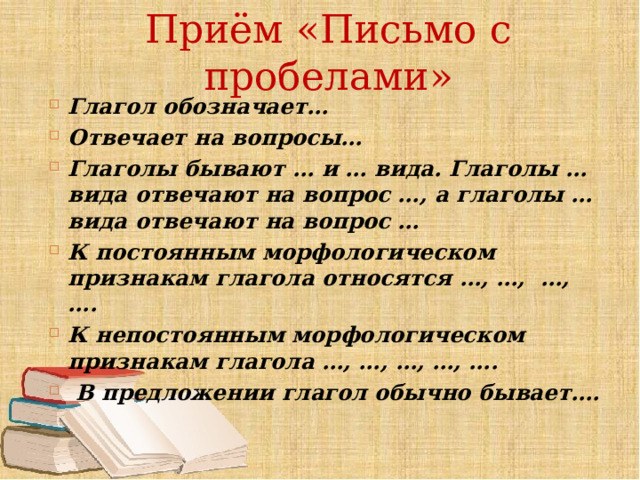 Приём «Письмо с пробелами» Глагол обозначает… Отвечает на вопросы… Глаголы бывают … и … вида. Глаголы … вида отвечают на вопрос …, а глаголы … вида отвечают на вопрос … К постоянным морфологическом признакам глагола относятся …, …, …, …. К непостоянным морфологическом признакам глагола …, …, …, …, ….  В предложении глагол обычно бывает…. 