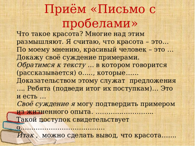 Приём «Письмо с пробелами» Что такое красота? Многие над этим размышляют. Я считаю, что красота – это… По моему мнению, красивый человек – это … Докажу своё суждение примерами. Обратимся к тексту  … в котором говорится (рассказывается) о….., которые…… Доказательством этому служат  предложения …. Ребята (подведи итог их поступкам)… Это и есть …   Своё суждение я  могу подтвердить примером из жизненного опыта. ………….…………..     Такой поступок свидетельствует о………………………………… Итак ,   можно сделать вывод, что красота……. 