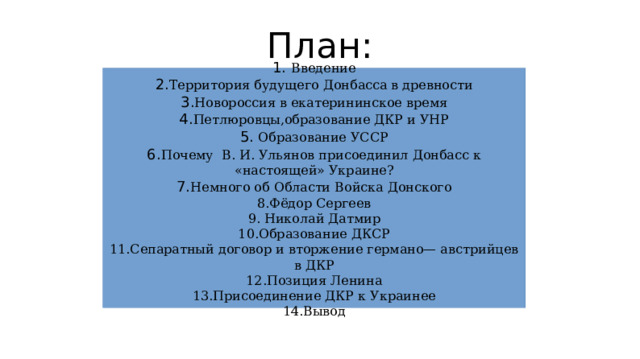 План: 1. Введение 2. Территория будущего Донбасса в древности 3. Новороссия в екатерининское время 4. Петлюровцы,образование ДКР и УНР 5. Образование УССР 6. Почему В. И. Ульянов присоединил Донбасс к «настоящей» Украине? 7. Немного об Области Войска Донского 8.Фёдор Сергеев 9. Николай Датмир 10.Образование ДКСР 11.Сепаратный договор и вторжение германо— австрийцев в ДКР 12.Позиция Ленина 13.Присоединение ДКР к Украинее 14.Вывод 