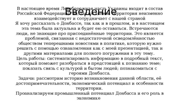 Введение В настоящее время Левобережная часть Украины входит в состав Российской Федерации(РФ), также данная территория неизменно взаимодействует и сотрудничает с нашей страной Я хочу рассказать о Донбассе, так как и в прошлом, и в настоящем эта тема была актуальна и будет ею оставаться. Встречаются люди, не знающие про присоединённые территории. Это является проблемой, связанная с недостаточной осведомлённостью обществом теперешними новостями в политике, которую нужно решить с помощью ознакомления как с моей презентацией, так и другими материалами для полного погружения в эту тему. Цель работы: систематизировать информацию в подробный текст, который поможет разобраться в предстоящей к познанию теме; показать связь с культурой и бытом людей; познакомиться с героями Донбасса. Задачи: рассмотрим историю возникновения данной области, её достопримечательности, экономический потенциал и особенности территории. Проанализируем промышленный потенциал Донбасса и его роль в экономике 