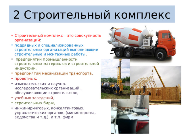 2 Строительный комплекс Строительный комплекс – это совокупность организаций : подрядных и специализированных строительных организаций выполняющие строительные и монтажные работы ,  предприятий промышленности строительных материалов и строительной индустрии, предприятий механизации транспорта, проектных, изыскательских и научно-исследовательских организаций , обслуживающие строительство, учебных заведений, строительных бирж, инжиниринговых, консалтинговых, управленческих органов, (министерства, ведомства и т.д.). и т.п. фирм 