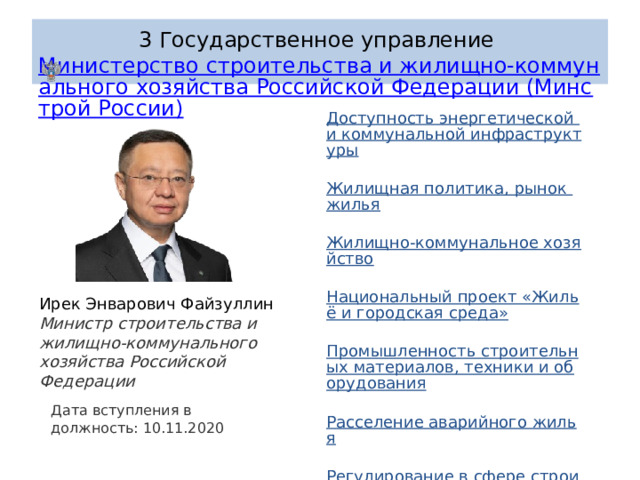 3 Государственное управление  Министерство строительства и жилищно-коммунального хозяйства Российской Федерации (Минстрой России) Доступность энергетической и коммунальной инфраструктуры   Жилищная политика, рынок жилья   Жилищно-коммунальное хозяйство   Национальный проект «Жильё и городская среда»   Промышленность строительных материалов, техники и оборудования   Расселение аварийного жилья   Регулирование в сфере строительства   Теплоэнергетика, теплоснабжение   Экономика городов. Городская среда Ирек Энварович Файзуллин Министр строительства и жилищно-коммунального хозяйства Российской Федерации Дата вступления в должность: 10.11.2020 