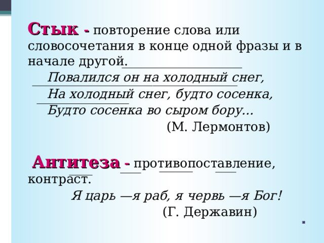   Стык - повторение слова или словосочетания в конце одной фразы и в начале другой.  Повалился он на холодный снег,  На холодный снег, будто сосенка,  Будто сосенка во сыром бору...  (М. Лермонтов)   Антитеза  - противопоставление, контраст.  Я царь —я раб, я червь —я Бог!  (Г. Державин) 