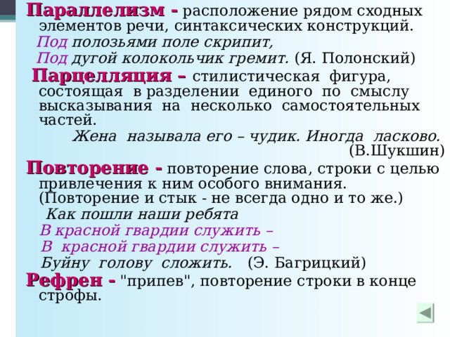 Параллелизм - расположение рядом сходных элементов речи, синтаксических конструкций.  Под полозьями поле скрипит,  Под дугой колокольчик гремит. (Я. Полонский)  Парцелляция – стилистическая фигура,  состоящая в разделении единого по смыслу высказывания на несколько самостоятельных частей.  Жена называла его – чудик. Иногда ласково. (В.Шукшин) Повторение - повторение слова, строки с целью привлечения к ним особого внимания. (Повторение и стык - не всегда одно и то же.)  Как пошли наши ребята  В красной гвардии служить –  В красной гвардии служить –  Буйну голову сложить. (Э. Багрицкий) Рефрен - 