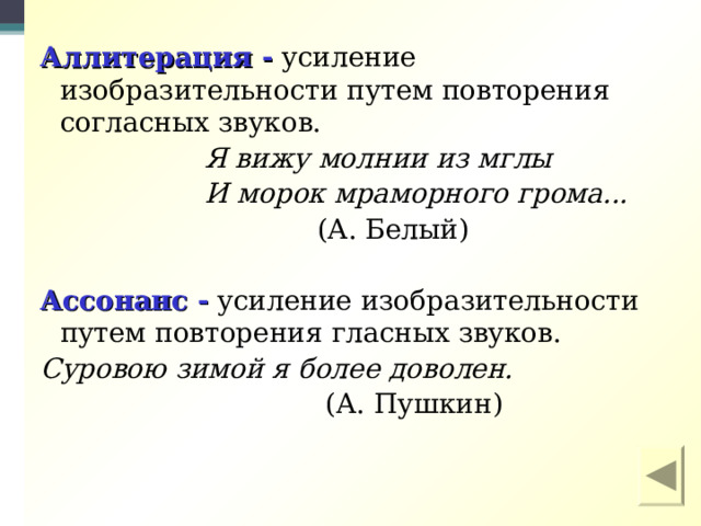  Аллитерация - усиление изобразительности путем повторения согласных звуков.  Я вижу молнии из мглы  И морок мраморного грома...  (А. Белый)  Ассонанс - усиление изобразительности путем повторения гласных звуков. Суровою зимой я более доволен.  (А. Пушкин) 