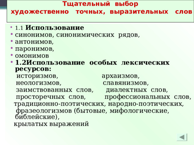 Тщательный выбор  художественно точных, выразительных слов  1.1 Использование синонимов, синонимических рядов, антонимов, паронимов, омонимов 1.2Использование особых лексических ресурсов:  историзмов, архаизмов,  неологизмов, славянизмов,  заимствованных слов, диалектных слов,  просторечных слов, профессиональных слов,  традиционно-поэтических, народно-поэтических,  фразеологизмов (бытовые, мифологические, библейские),  крылатых выражений 