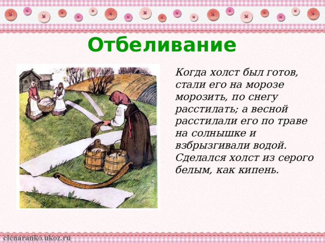 Отбеливание Когда холст был готов, стали его на морозе морозить, по снегу расстилать; а весной расстилали его по траве на солнышке и взбрызгивали водой. Сделался холст из серого белым, как кипень.  