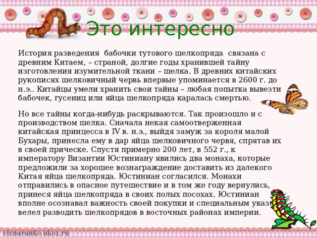 Это интересно История разведения бабочки тутового шелкопряда связана с древним Китаем, – страной, долгие годы хранившей тайну изготовления изумительной ткани – шелка. В древних китайских рукописях шелковичный червь впервые упоминается в 2600 г. до н.э.. Китайцы умели хранить свои тайны – любая попытка вывезти бабочек, гусениц или яйца шелкопряда каралась смертью. Но все тайны когда-нибудь раскрываются. Так произошло и с производством шелка. Сначала некая самоотверженная китайская принцесса в IV в. н.э., выйдя замуж за короля малой Бухары, принесла ему в дар яйца шелковичного червя, спрятав их в своей прическе. Спустя примерно 200 лет, в 552 г., к императору Византии Юстиниану явились два монаха, которые предложили за хорошее вознаграждение доставить из далекого Китая яйца шелкопряда. Юстиниан согласился. Монахи отправились в опасное путешествие и в том же году вернулись, принеся яйца шелкопряда в своих полых посохах. Юстиниан вполне осознавал важность своей покупки и специальным указом велел разводить шелкопрядов в восточных районах империи. 
