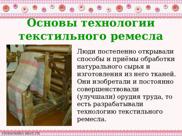 Основы технологии текстильного ремесла Люди постепенно открывали способы и приёмы обработки натурального сырья и изготовления из него тканей. Они изобретали и постоянно совершенствовали (улучшали) орудия труда, то есть разрабатывали технологию текстильного ремесла. 