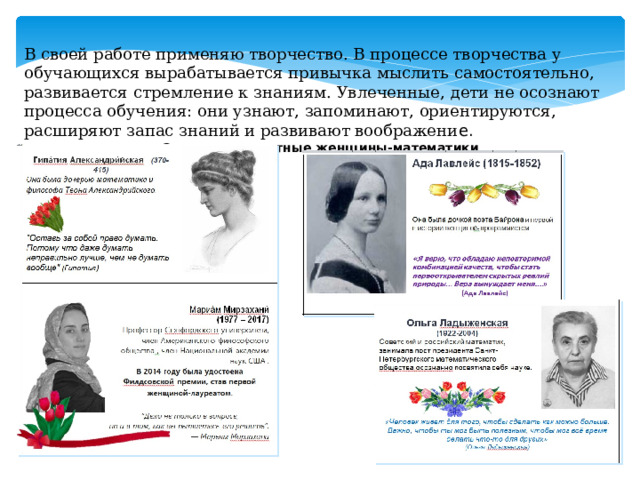 В своей работе применяю творчество. В процессе творчества у обучающихся вырабатывается привычка мыслить самостоятельно, развивается стремление к знаниям. Увлеченные, дети не осознают процесса обучения: они узнают, запоминают, ориентируются, расширяют запас знаний и развивают воображени е. Открытки известные женщины-математики 