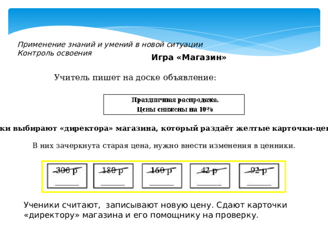 Применение знаний и умений в новой ситуации Контроль освоения Игра «Магазин» Учитель пишет на доске объявление: Ученики выбирают «директора» магазина, который раздаёт желтые карточки-ценники.             В них зачеркнута старая цена, нужно внести изменения в ценники. Ученики считают, записывают новую цену. Сдают карточки «директору» магазина и его помощнику на проверку. 