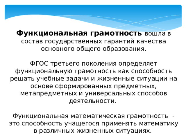 Функциональная грамотность вошла в состав государственных гарантий качества основного общего образования. ФГОС третьего поколения определяет функциональную грамотность как способность решать учебные задачи и жизненные ситуации на основе сформированных предметных, метапредметных и универсальных способов деятельности. Функциональная математическая грамотность - это способность учащегося применять математику в различных жизненных ситуациях.  