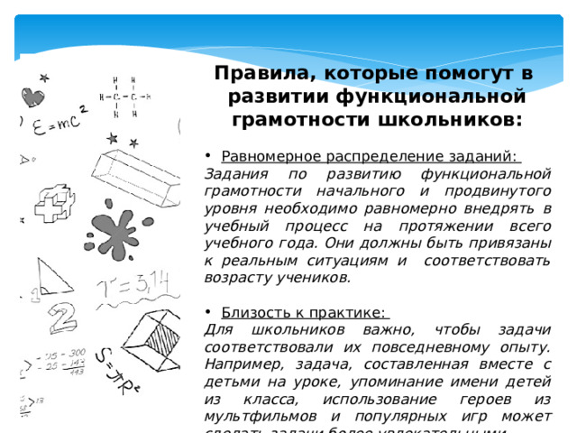 Правила, которые помогут в развитии функциональной грамотности школьников:  Равномерное распределение заданий: Задания по развитию функциональной грамотности начального и продвинутого уровня необходимо равномерно внедрять в учебный процесс на протяжении всего учебного года. Они должны быть привязаны к реальным ситуациям и соответствовать возрасту учеников.  Близость к практике: Для школьников важно, чтобы задачи соответствовали их повседневному опыту. Например, задача, составленная вместе с детьми на уроке, упоминание имени детей из класса, использование героев из мультфильмов и популярных игр может сделать задачи более увлекательными. 