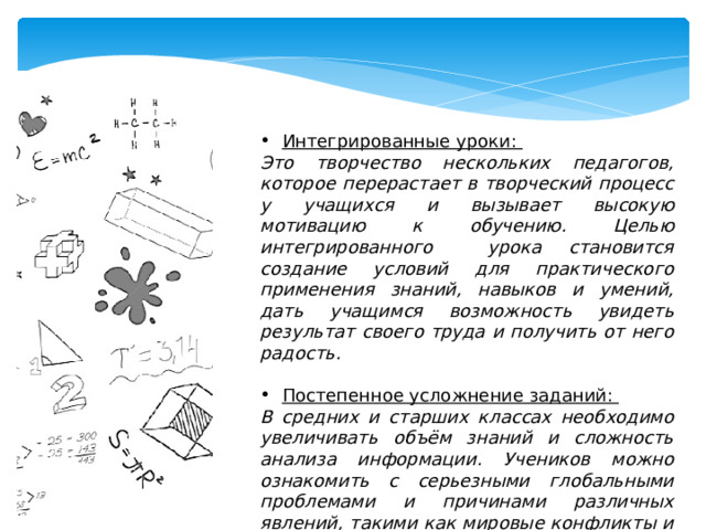 Интегрированные уроки: Это творчество нескольких педагогов, которое перерастает в творческий процесс у учащихся и вызывает высокую мотивацию к обучению. Целью интегрированного урока становится создание условий для практического применения знаний, навыков и умений, дать учащимся возможность увидеть результат своего труда и получить от него радость.  Постепенное усложнение заданий: В средних и старших классах необходимо увеличивать объём знаний и сложность анализа информации. Учеников можно ознакомить с серьезными глобальными проблемами и причинами различных явлений, такими как мировые конфликты и социальное неравенство. 
