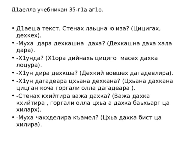 Д1аелла учебникан 35-г1а аг1о.   Д1аеша текст. Стенах лаьцна ю иза? (Цицигах, дехкех). -Муха дара дехкашна даха? (Дехкашна даха хала дара). -Х1унда? (Х1ора дийнахь цициго масех дахка лоцура). -Х1ун дира дехкша? (Дехкий вовшех дагадевлира). -Х1ун дагадеара цхьана дехкана? (Цхьана дахкана цицган коча горгали олла дагадеара ). -Стенах кхийтира важа дахка? (Важа дахка кхийтира , горгали олла цхьа а дахка баьхьарг ца хиларх). -Муха чакхделира къамел? (Цхьа дахка бист ца хилира). 