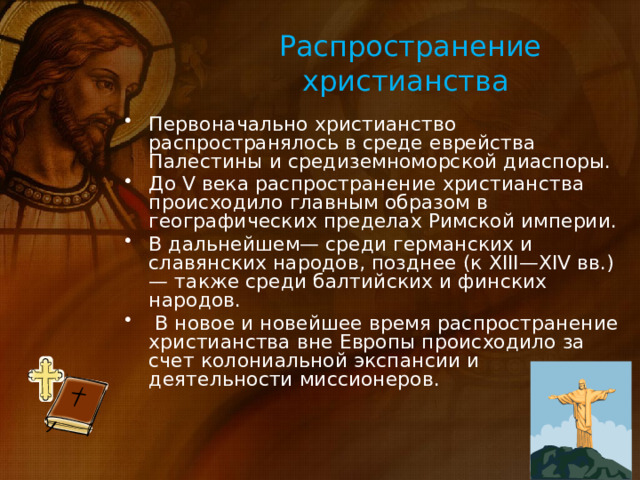 Распространение христианства Первоначально христианство распространялось в среде еврейства Палестины и средиземноморской диаспоры. До V века распространение христианства происходило главным образом в географических пределах Римской империи. В дальнейшем— среди германских и славянских народов, позднее (к XIII—XIV вв.) — также среди балтийских и финских народов.  В новое и новейшее время распространение христианства вне Европы происходило за счет колониальной экспансии и деятельности миссионеров. 