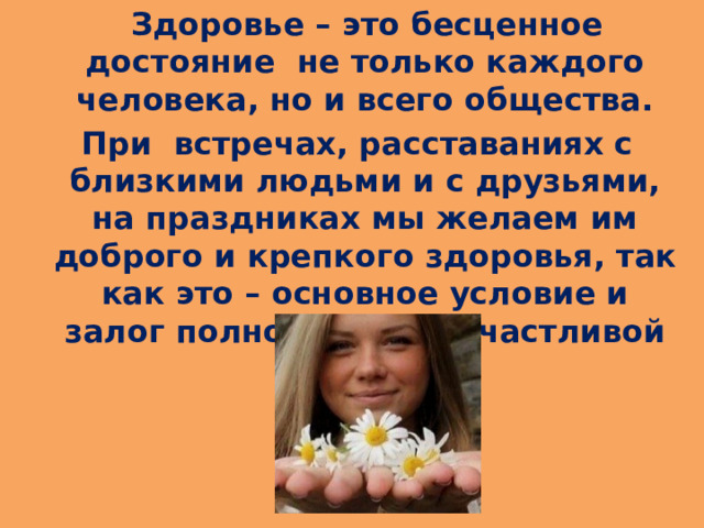  Здоровье – это бесценное достояние  не только каждого человека, но и всего общества.  При  встречах, расставаниях с близкими людьми и с друзьями, на праздниках мы желаем им доброго и крепкого здоровья, так как это – основное условие и залог полноценной и счастливой жизни. 
