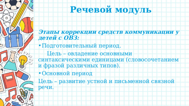 Речевой модуль   Этапы коррекции средств коммуникации у детей с ОВЗ: Подготовительный период.  Цель – овладение основными синтаксическими единицами (словосочетанием и фразой различных типов). Основной период Цель – развитие устной и письменной связной речи. 