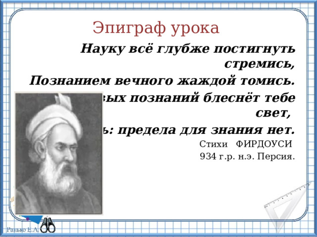 Эпиграф урока Науку всё глубже постигнуть стремись, Познанием вечного жаждой томись. Лишь первых познаний блеснёт тебе свет, Узнаешь: предела для знания нет. Стихи   ФИРДОУСИ 934 г.р. н.э. Персия. 