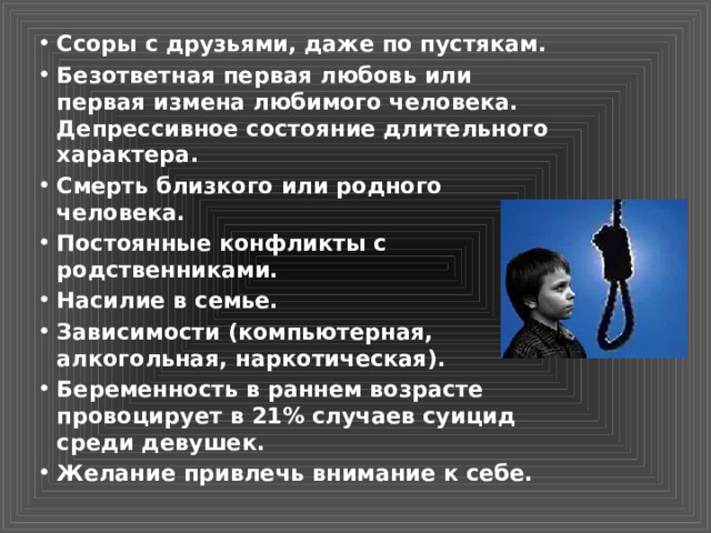 Ссоры с друзьями, даже по пустякам. Безответная первая любовь или первая измена любимого человека. Депрессивное состояние длительного характера. Смерть близкого или родного человека. Постоянные конфликты с родственниками. Насилие в семье. Зависимости (компьютерная, алкогольная, наркотическая). Беременность в раннем возрасте провоцирует в 21% случаев суицид среди девушек. Желание привлечь внимание к себе. 