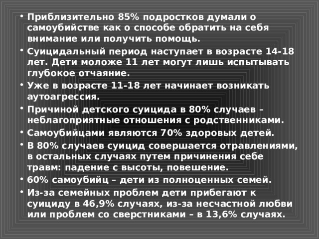Приблизительно 85% подростков думали о самоубийстве как о способе обратить на себя внимание или получить помощь. Суицидальный период наступает в возрасте 14-18 лет. Дети моложе 11 лет могут лишь испытывать глубокое отчаяние. Уже в возрасте 11-18 лет начинает возникать аутоагрессия. Причиной детского суицида в 80% случаев – неблагоприятные отношения с родственниками. Самоубийцами являются 70% здоровых детей. В 80% случаев суицид совершается отравлениями, в остальных случаях путем причинения себе травм: падение с высоты, повешение. 60% самоубийц – дети из полноценных семей. Из-за семейных проблем дети прибегают к суициду в 46,9% случаях, из-за несчастной любви или проблем со сверстниками – в 13,6% случаях. 