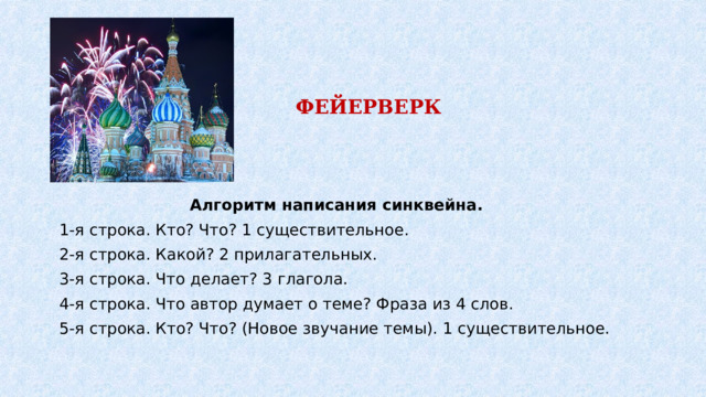 ФЕЙЕРВЕРК Алгоритм написания синквейна. 1-я строка. Кто? Что? 1 существительное. 2-я строка. Какой? 2 прилагательных. 3-я строка. Что делает? 3 глагола. 4-я строка. Что автор думает о теме? Фраза из 4 слов. 5-я строка. Кто? Что? (Новое звучание темы). 1 существительное. 