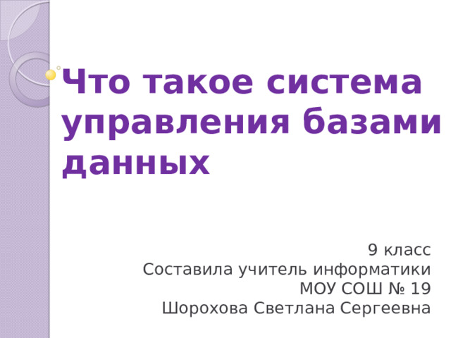 Что такое система управления базами данных 9 класс Составила учитель информатики МОУ СОШ № 19 Шорохова Светлана Сергеевна 