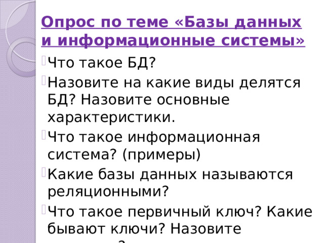 Опрос по теме «Базы данных и информационные системы» Что такое БД? Назовите на какие виды делятся БД? Назовите основные характеристики. Что такое информационная система? (примеры) Какие базы данных называются реляционными? Что такое первичный ключ? Какие бывают ключи? Назовите различия? 