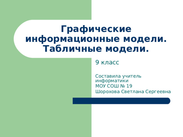Графические информационные модели. Табличные модели. 9 класс Составила учитель информатики МОУ СОШ № 19 Шорохова Светлана Сергеевна 
