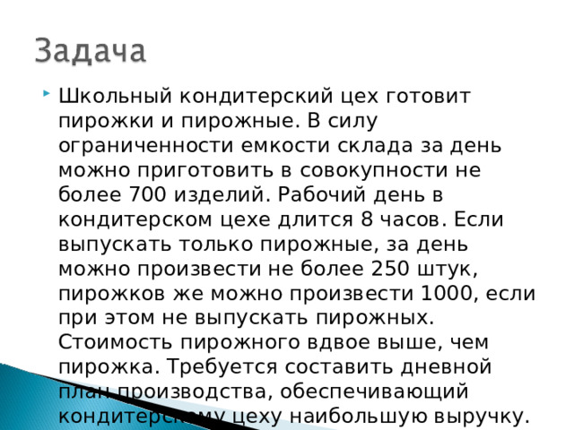 Школьный кондитерский цех готовит пирожки и пирожные. В силу ограниченности емкости склада за день можно приготовить в совокупности не более 700 изделий. Рабочий день в кондитерском цехе длится 8 часов. Если выпускать только пирожные, за день можно произвести не более 250 штук, пирожков же можно произвести 1000, если при этом не выпускать пирожных. Стоимость пирожного вдвое выше, чем пирожка. Требуется составить дневной план производства, обеспечивающий кондитерскому цеху наибольшую выручку. 