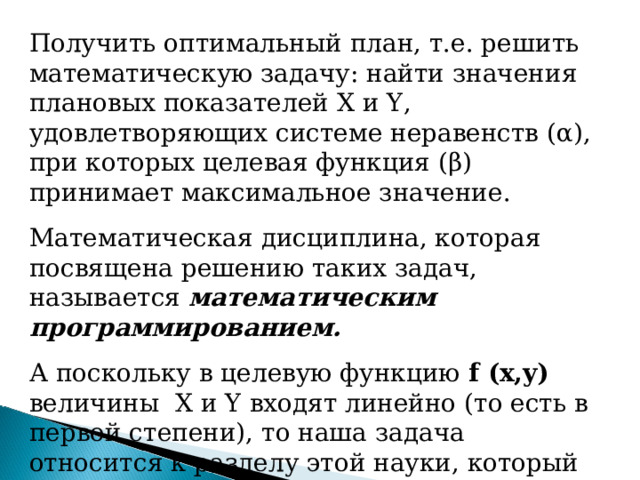 Получить оптимальный план, т.е. решить математическую задачу: найти значения плановых показателей X и Y , удовлетворяющих системе неравенств ( α ), при которых целевая функция ( β ) принимает максимальное значение. Математическая дисциплина, которая посвящена решению таких задач, называется математическим программированием. А поскольку в целевую функцию f (x,y)  величины X и Y входят линейно (то есть в первой степени), то наша задача относится к разделу этой науки, который называется линейным программированием . 