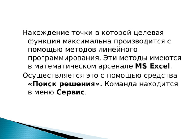 Нахождение точки в которой целевая функция максимальна производится с помощью методов линейного программирования. Эти методы имеются в математическом арсенале MS Excel . Осуществляется это с помощью средства «Поиск решения». Команда находится в меню Сервис . 