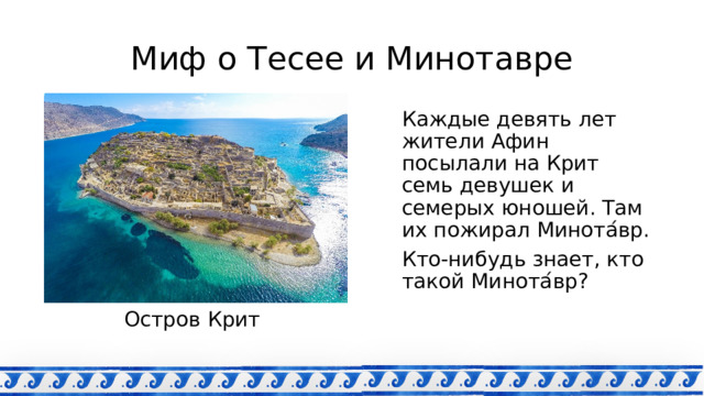 Миф о Тесее и Минотавре Каждые девять лет жители Афин посылали на Крит семь девушек и семерых юношей. Там их пожирал Минота ́ вр. Кто-нибудь знает, кто такой Минота ́ вр? Остров Крит 
