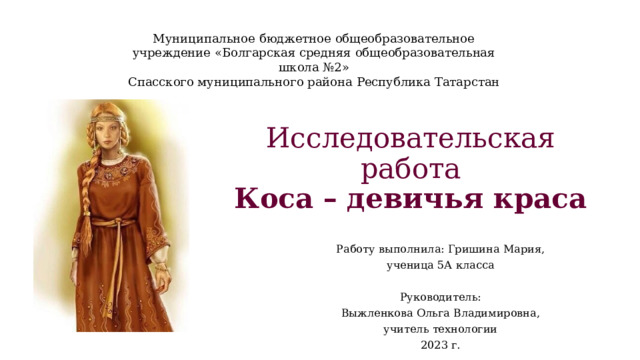 Муниципальное бюджетное общеобразовательное учреждение «Болгарская средняя общеобразовательная школа №2» Спасского муниципального района Республика Татарстан   Исследовательская работа  Коса – девичья краса Работу выполнила: Гришина Мария, ученица 5А класса   Руководитель: Выжленкова Ольга Владимировна, учитель технологии 2023 г. 