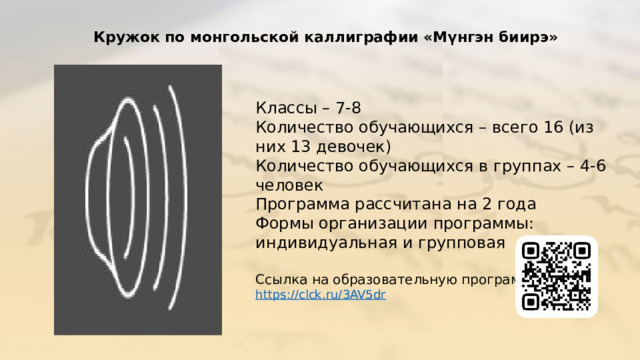 Кружок по монгольской каллиграфии «Мүнгэн биирэ» Классы – 7-8 Количество обучающихся – всего 16 (из них 13 девочек) Количество обучающихся в группах – 4-6 человек Программа рассчитана на 2 года Формы организации программы: индивидуальная и групповая Ссылка на образовательную программу: https://clck.ru/3AV5dr 
