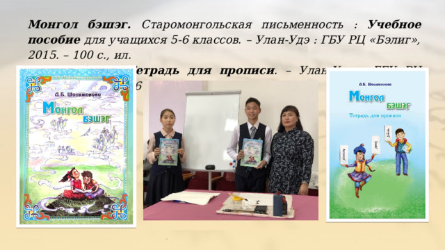 Монгол бэшэг.  Старомонгольская письменность : Учебное пособие для учащихся 5-6 классов. – Улан-Удэ : ГБУ РЦ «Бэлиг», 2015. – 100 с., ил. Монгол бэшэг. Тетрадь для прописи . – Улан-Удэ : ГБУ РЦ «Бэлиг», 2015. – 16 с. 