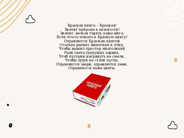 Красная книга – Красная!  Значит природа в опасности!  Значит, нельзя терять даже мига.  Если что-то попало в Красную книгу!  Охраняются Красною книгой  Столько редких животных и птиц,  Чтобы выжил простор многоликий  Ради света грядущих зарниц.  Чтоб пустыни нагрянуть не смели,  Чтобы души не стали пусты,  Охраняются звери, охраняются змеи,  Охраняются даже цветы.  