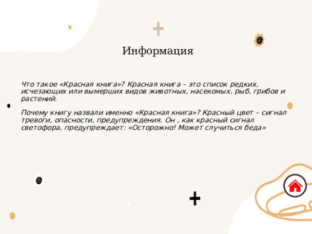 Информация Что такое «Красная книга»? Красная книга – это список редких, исчезающих или вымерших видов животных, насекомых, рыб, грибов и растений. Почему книгу назвали именно «Красная книга»? Красный цвет – сигнал тревоги, опасности, предупреждения. Он , как красный сигнал светофора, предупреждает: «Осторожно! Может случиться беда» 