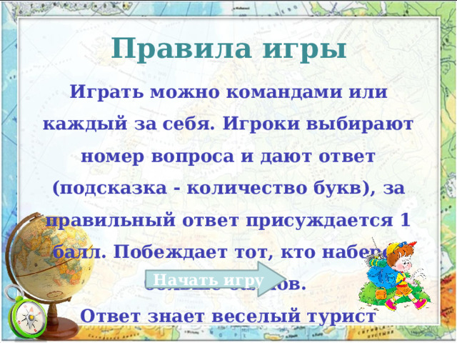 Правила игры Играть можно командами или каждый за себя. Игроки выбирают номер вопроса и дают ответ (подсказка - количество букв), за правильный ответ присуждается 1 балл. Побеждает тот, кто наберет больше баллов. Ответ знает веселый турист Начать игру 