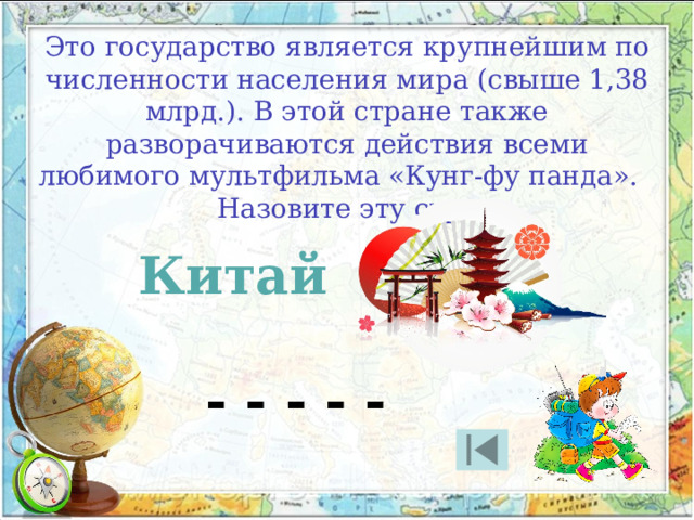 Это государство является крупнейшим по численности населения мира (свыше 1,38 млрд.). В этой стране также разворачиваются действия всеми любимого мультфильма «Кунг-фу панда». Назовите эту страну Китай - - - - - 