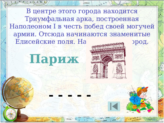 В центре этого города находится Триумфальная арка, построенная Наполеоном I в честь побед своей могучей армии. Отсюда начинаются знаменитые Елисейские поля. Назовите этот город. Париж - - - - - 