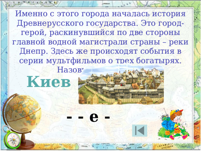 Именно с этого города началась история Древнерусского государства. Это город-герой, раскинувшийся по две стороны главной водной магистрали страны – реки Днепр. Здесь же происходят события в серии мультфильмов о трех богатырях. Назовите этот город. Киев - - е - 