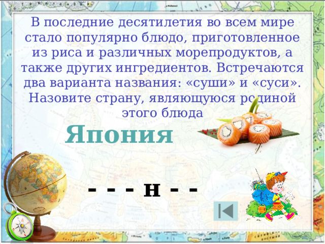 В последние десятилетия во всем мире стало популярно блюдо, приготовленное из риса и различных морепродуктов, а также других ингредиентов. Встречаются два варианта названия: «суши» и «суси». Назовите страну, являющуюся родиной этого блюда Япония - - - н - - 